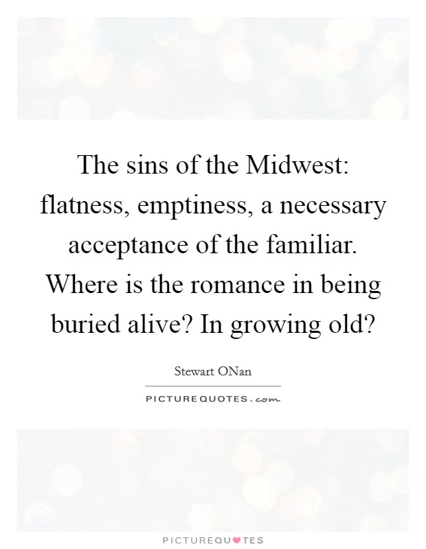 The sins of the Midwest: flatness, emptiness, a necessary acceptance of the familiar. Where is the romance in being buried alive? In growing old? Picture Quote #1