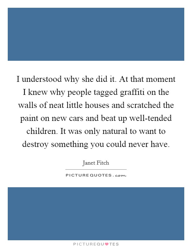I understood why she did it. At that moment I knew why people tagged graffiti on the walls of neat little houses and scratched the paint on new cars and beat up well-tended children. It was only natural to want to destroy something you could never have Picture Quote #1