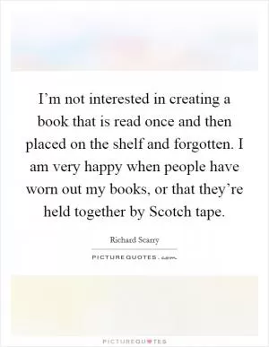 I’m not interested in creating a book that is read once and then placed on the shelf and forgotten. I am very happy when people have worn out my books, or that they’re held together by Scotch tape Picture Quote #1