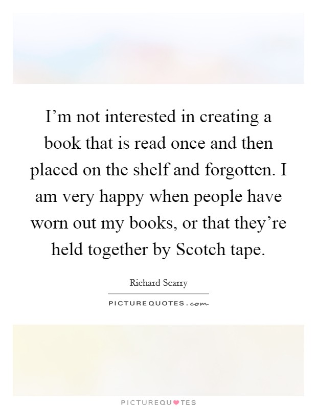 I'm not interested in creating a book that is read once and then placed on the shelf and forgotten. I am very happy when people have worn out my books, or that they're held together by Scotch tape Picture Quote #1