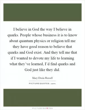 I believe in God the way I believe in quarks. People whose business it is to know about quantum physics or religion tell me they have good reason to believe that quarks and God exist. And they tell me that if I wanted to devote my life to learning what they’ve learned, I’d find quarks and God just like they did Picture Quote #1