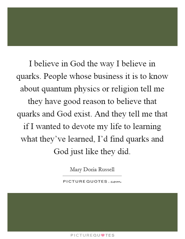 I believe in God the way I believe in quarks. People whose business it is to know about quantum physics or religion tell me they have good reason to believe that quarks and God exist. And they tell me that if I wanted to devote my life to learning what they've learned, I'd find quarks and God just like they did Picture Quote #1