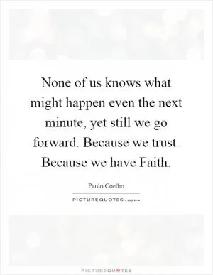 None of us knows what might happen even the next minute, yet still we go forward. Because we trust. Because we have Faith Picture Quote #1
