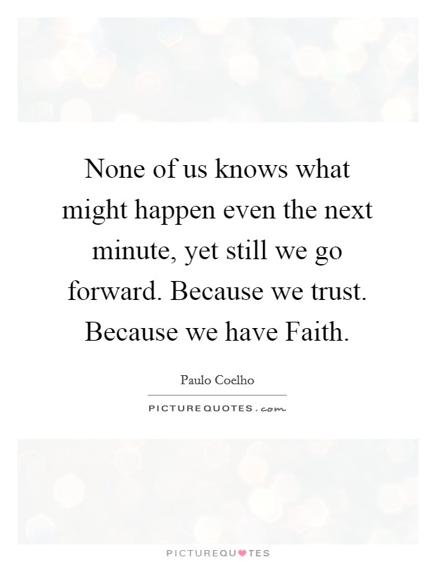 None of us knows what might happen even the next minute, yet still we go forward. Because we trust. Because we have Faith Picture Quote #1
