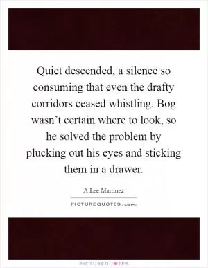 Quiet descended, a silence so consuming that even the drafty corridors ceased whistling. Bog wasn’t certain where to look, so he solved the problem by plucking out his eyes and sticking them in a drawer Picture Quote #1