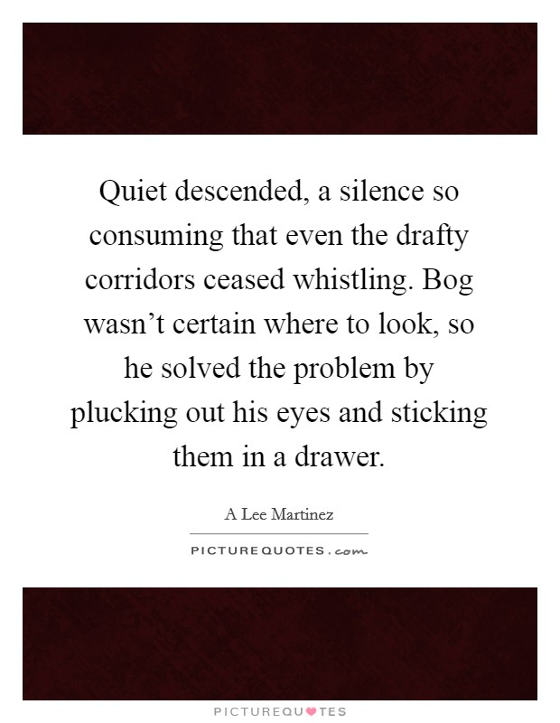 Quiet descended, a silence so consuming that even the drafty corridors ceased whistling. Bog wasn't certain where to look, so he solved the problem by plucking out his eyes and sticking them in a drawer Picture Quote #1