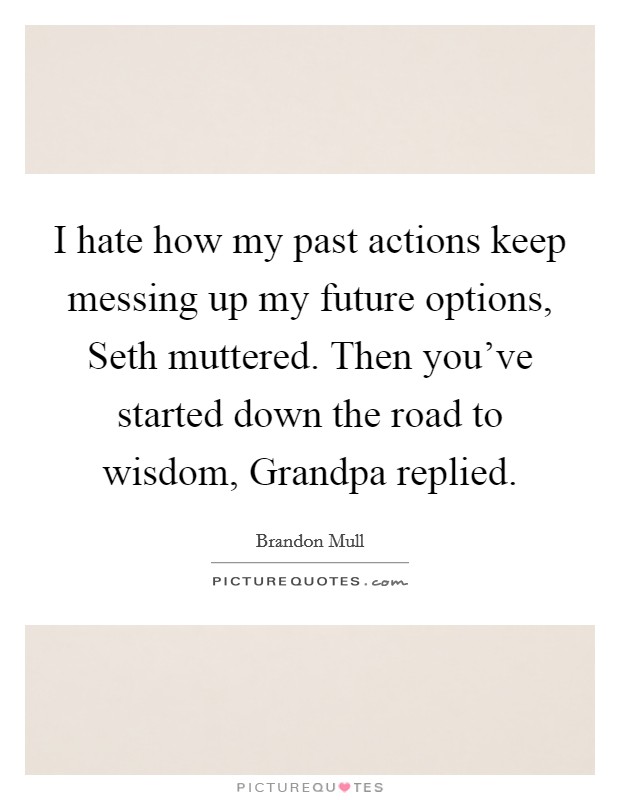 I hate how my past actions keep messing up my future options, Seth muttered. Then you've started down the road to wisdom, Grandpa replied Picture Quote #1