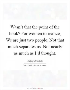 Wasn’t that the point of the book? For women to realize, We are just two people. Not that much separates us. Not nearly as much as I’d thought Picture Quote #1