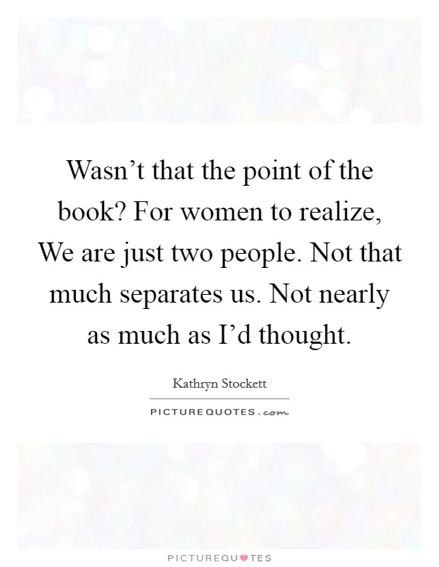 Wasn't that the point of the book? For women to realize, We are just two people. Not that much separates us. Not nearly as much as I'd thought Picture Quote #1