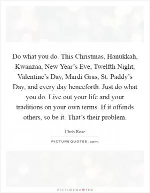 Do what you do. This Christmas, Hanukkah, Kwanzaa, New Year’s Eve, Twelfth Night, Valentine’s Day, Mardi Gras, St. Paddy’s Day, and every day henceforth. Just do what you do. Live out your life and your traditions on your own terms. If it offends others, so be it. That’s their problem Picture Quote #1