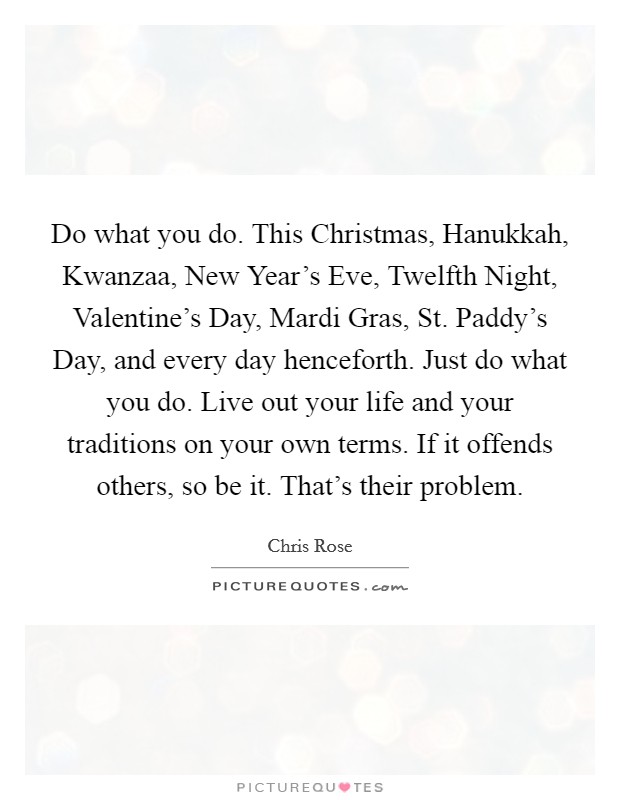 Do what you do. This Christmas, Hanukkah, Kwanzaa, New Year's Eve, Twelfth Night, Valentine's Day, Mardi Gras, St. Paddy's Day, and every day henceforth. Just do what you do. Live out your life and your traditions on your own terms. If it offends others, so be it. That's their problem Picture Quote #1
