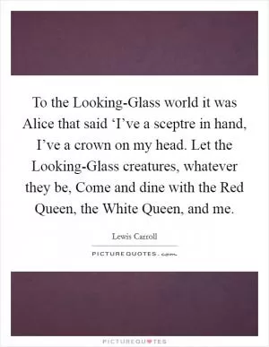 To the Looking-Glass world it was Alice that said ‘I’ve a sceptre in hand, I’ve a crown on my head. Let the Looking-Glass creatures, whatever they be, Come and dine with the Red Queen, the White Queen, and me Picture Quote #1