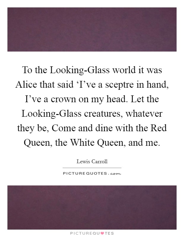 To the Looking-Glass world it was Alice that said ‘I've a sceptre in hand, I've a crown on my head. Let the Looking-Glass creatures, whatever they be, Come and dine with the Red Queen, the White Queen, and me Picture Quote #1