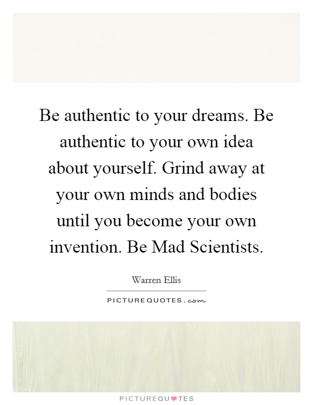 Be authentic to your dreams. Be authentic to your own idea about yourself. Grind away at your own minds and bodies until you become your own invention. Be Mad Scientists Picture Quote #1