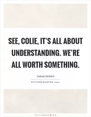 See, Colie, it’s all about understanding. We’re all worth something Picture Quote #1