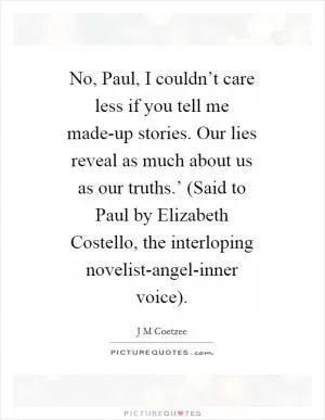 No, Paul, I couldn’t care less if you tell me made-up stories. Our lies reveal as much about us as our truths.’ (Said to Paul by Elizabeth Costello, the interloping novelist-angel-inner voice) Picture Quote #1