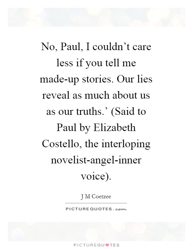 No, Paul, I couldn't care less if you tell me made-up stories. Our lies reveal as much about us as our truths.' (Said to Paul by Elizabeth Costello, the interloping novelist-angel-inner voice) Picture Quote #1