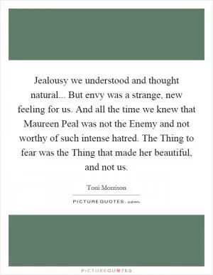 Jealousy we understood and thought natural... But envy was a strange, new feeling for us. And all the time we knew that Maureen Peal was not the Enemy and not worthy of such intense hatred. The Thing to fear was the Thing that made her beautiful, and not us Picture Quote #1
