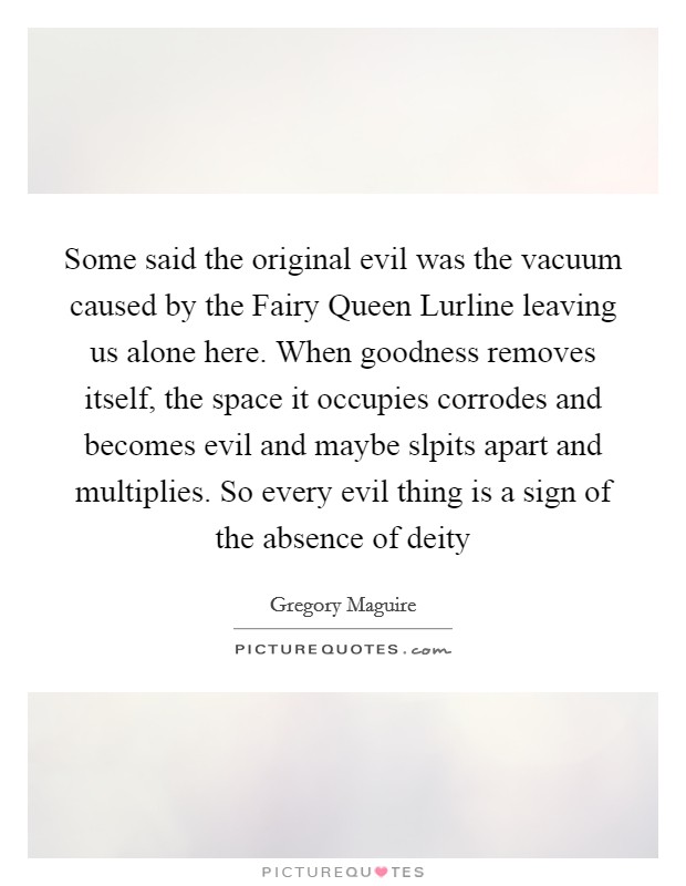 Some said the original evil was the vacuum caused by the Fairy Queen Lurline leaving us alone here. When goodness removes itself, the space it occupies corrodes and becomes evil and maybe slpits apart and multiplies. So every evil thing is a sign of the absence of deity Picture Quote #1