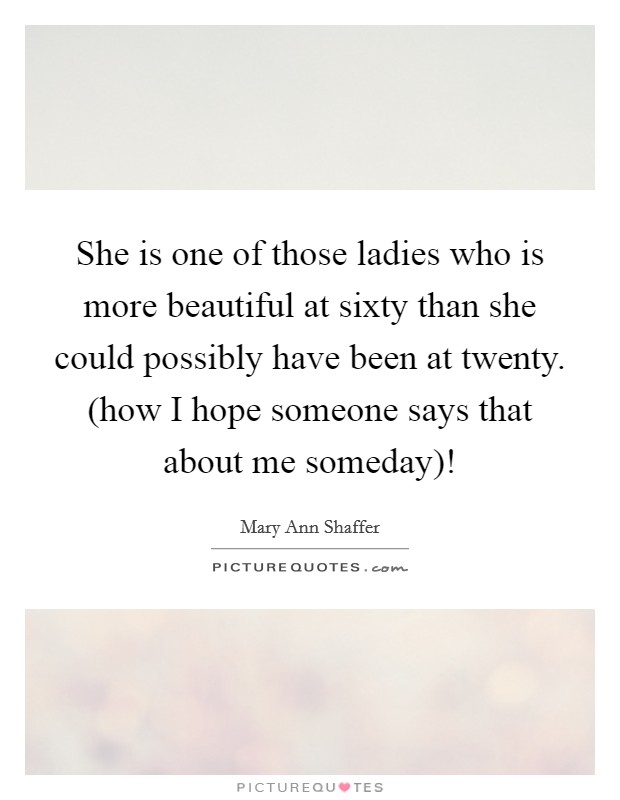 She is one of those ladies who is more beautiful at sixty than she could possibly have been at twenty. (how I hope someone says that about me someday)! Picture Quote #1