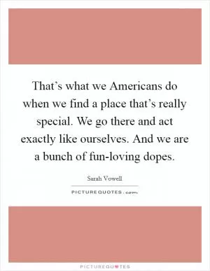 That’s what we Americans do when we find a place that’s really special. We go there and act exactly like ourselves. And we are a bunch of fun-loving dopes Picture Quote #1