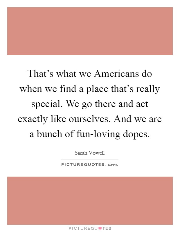 That's what we Americans do when we find a place that's really special. We go there and act exactly like ourselves. And we are a bunch of fun-loving dopes Picture Quote #1