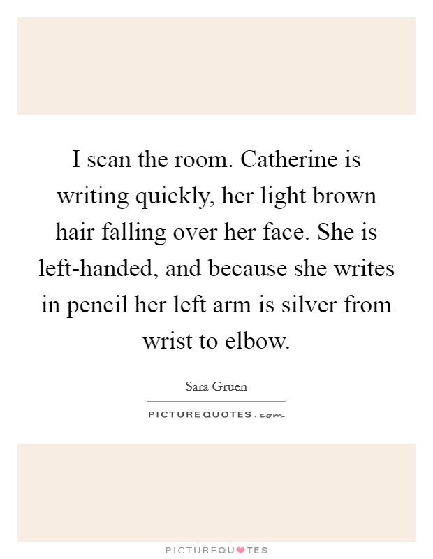 I scan the room. Catherine is writing quickly, her light brown hair falling over her face. She is left-handed, and because she writes in pencil her left arm is silver from wrist to elbow Picture Quote #1