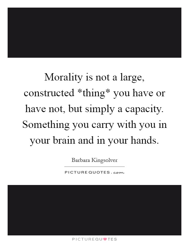 Morality is not a large, constructed *thing* you have or have not, but simply a capacity. Something you carry with you in your brain and in your hands Picture Quote #1
