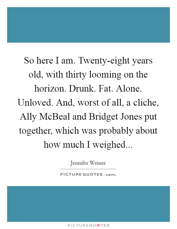 So here I am. Twenty-eight years old, with thirty looming on the horizon. Drunk. Fat. Alone. Unloved. And, worst of all, a cliche, Ally McBeal and Bridget Jones put together, which was probably about how much I weighed Picture Quote #1