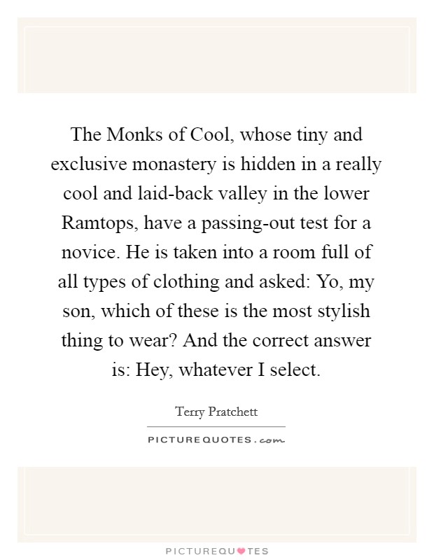 The Monks of Cool, whose tiny and exclusive monastery is hidden in a really cool and laid-back valley in the lower Ramtops, have a passing-out test for a novice. He is taken into a room full of all types of clothing and asked: Yo, my son, which of these is the most stylish thing to wear? And the correct answer is: Hey, whatever I select Picture Quote #1