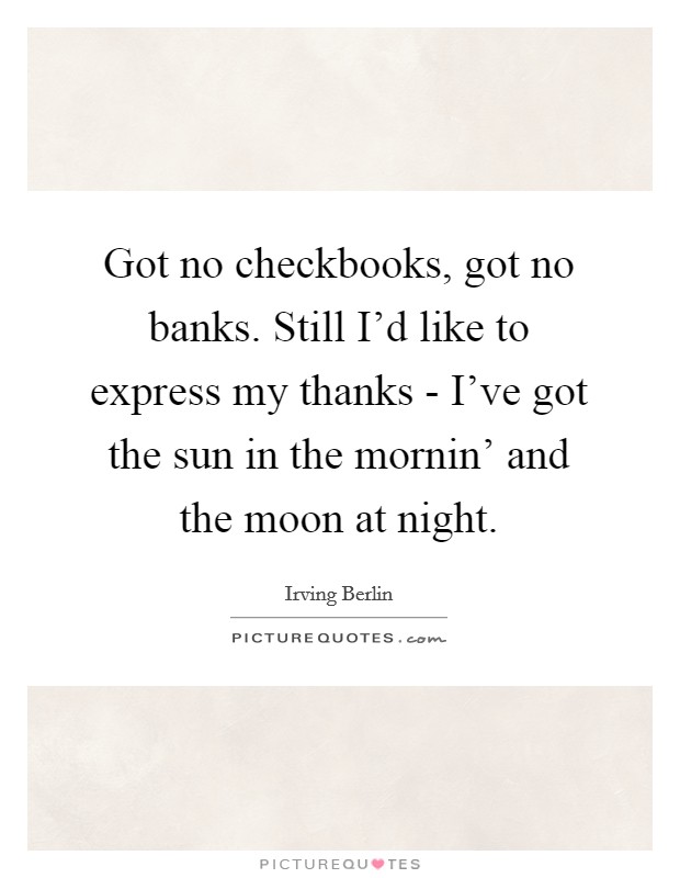 Got no checkbooks, got no banks. Still I'd like to express my thanks - I've got the sun in the mornin' and the moon at night Picture Quote #1