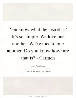 You know what the secret is? It’s so simple. We love one another. We’re nice to one another. Do you know how rare that is? - Carmen Picture Quote #1