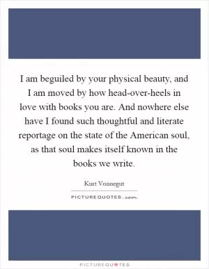 I am beguiled by your physical beauty, and I am moved by how head-over-heels in love with books you are. And nowhere else have I found such thoughtful and literate reportage on the state of the American soul, as that soul makes itself known in the books we write Picture Quote #1