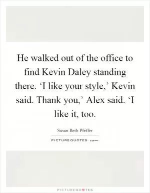 He walked out of the office to find Kevin Daley standing there. ‘I like your style,’ Kevin said. Thank you,’ Alex said. ‘I like it, too Picture Quote #1