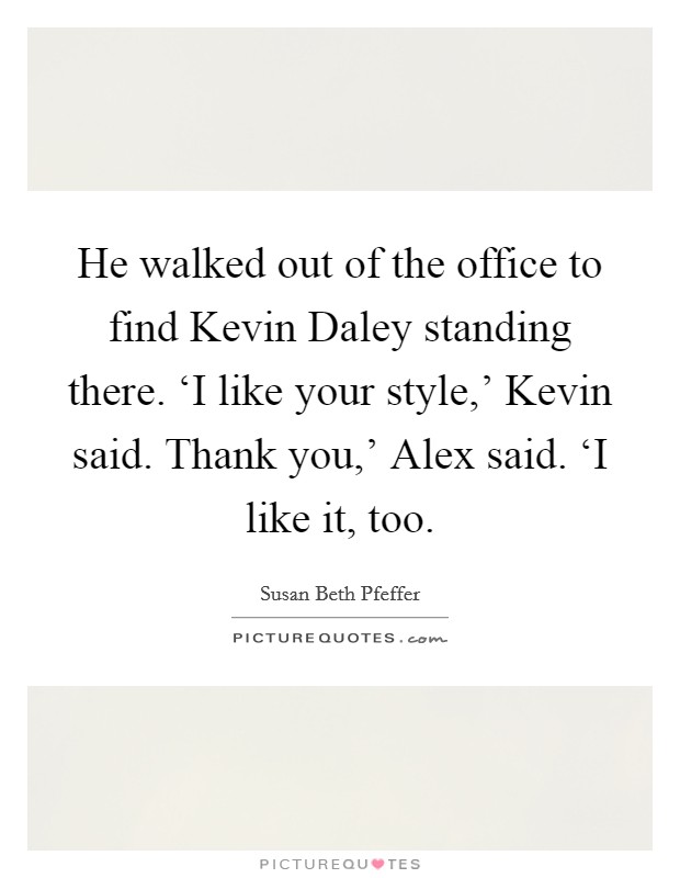 He walked out of the office to find Kevin Daley standing there. ‘I like your style,' Kevin said. Thank you,' Alex said. ‘I like it, too Picture Quote #1