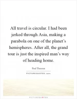 All travel is circular. I had been jerked through Asia, making a parabola on one of the planet’s hemispheres. After all, the grand tour is just the inspired man’s way of heading home Picture Quote #1