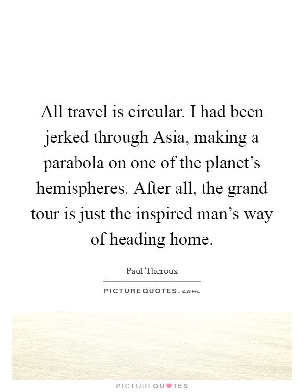 All travel is circular. I had been jerked through Asia, making a parabola on one of the planet's hemispheres. After all, the grand tour is just the inspired man's way of heading home Picture Quote #1