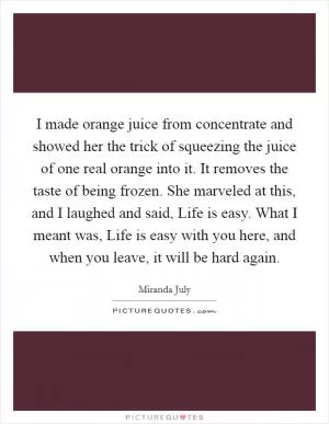 I made orange juice from concentrate and showed her the trick of squeezing the juice of one real orange into it. It removes the taste of being frozen. She marveled at this, and I laughed and said, Life is easy. What I meant was, Life is easy with you here, and when you leave, it will be hard again Picture Quote #1