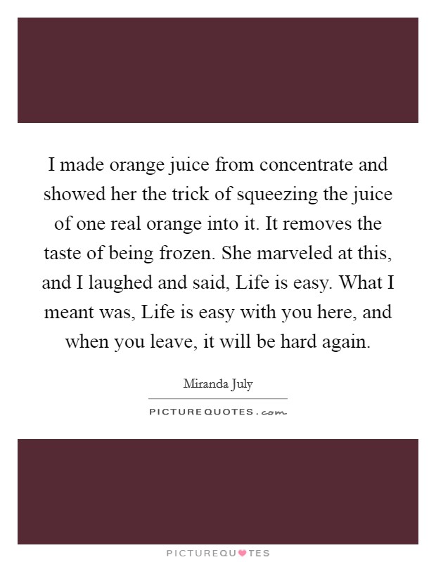 I made orange juice from concentrate and showed her the trick of squeezing the juice of one real orange into it. It removes the taste of being frozen. She marveled at this, and I laughed and said, Life is easy. What I meant was, Life is easy with you here, and when you leave, it will be hard again Picture Quote #1