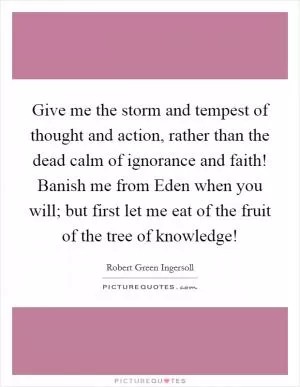 Give me the storm and tempest of thought and action, rather than the dead calm of ignorance and faith! Banish me from Eden when you will; but first let me eat of the fruit of the tree of knowledge! Picture Quote #1