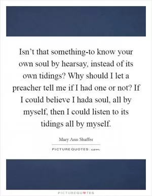 Isn’t that something-to know your own soul by hearsay, instead of its own tidings? Why should I let a preacher tell me if I had one or not? If I could believe I hada soul, all by myself, then I could listen to its tidings all by myself Picture Quote #1
