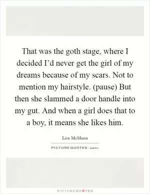 That was the goth stage, where I decided I’d never get the girl of my dreams because of my scars. Not to mention my hairstyle. (pause) But then she slammed a door handle into my gut. And when a girl does that to a boy, it means she likes him Picture Quote #1