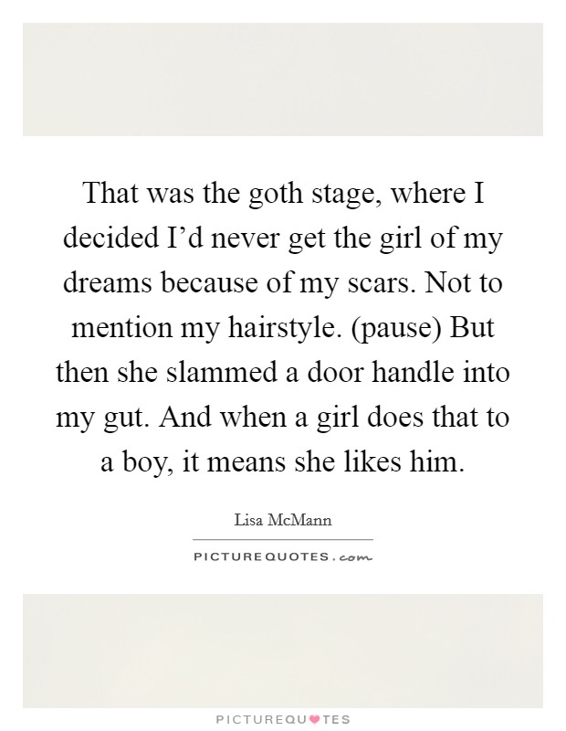 That was the goth stage, where I decided I'd never get the girl of my dreams because of my scars. Not to mention my hairstyle. (pause) But then she slammed a door handle into my gut. And when a girl does that to a boy, it means she likes him Picture Quote #1