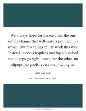We always hope for the easy fix: the one simple change that will erase a problem in a stroke. But few things in life work this way. Instead, success requires making a hundred small steps go right - one after the other, no slipups, no goofs, everyone pitching in Picture Quote #1