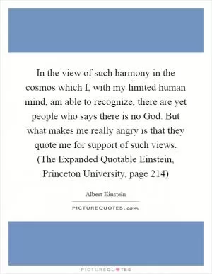 In the view of such harmony in the cosmos which I, with my limited human mind, am able to recognize, there are yet people who says there is no God. But what makes me really angry is that they quote me for support of such views. (The Expanded Quotable Einstein, Princeton University, page 214) Picture Quote #1