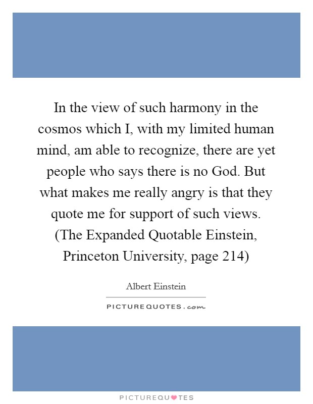 In the view of such harmony in the cosmos which I, with my limited human mind, am able to recognize, there are yet people who says there is no God. But what makes me really angry is that they quote me for support of such views. (The Expanded Quotable Einstein, Princeton University, page 214) Picture Quote #1
