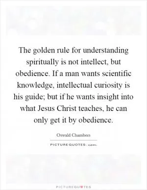 The golden rule for understanding spiritually is not intellect, but obedience. If a man wants scientific knowledge, intellectual curiosity is his guide; but if he wants insight into what Jesus Christ teaches, he can only get it by obedience Picture Quote #1