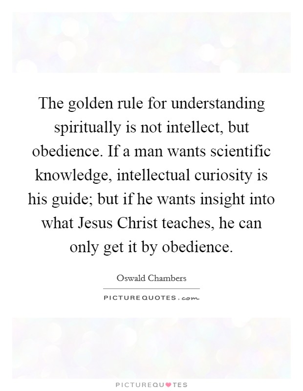 The golden rule for understanding spiritually is not intellect, but obedience. If a man wants scientific knowledge, intellectual curiosity is his guide; but if he wants insight into what Jesus Christ teaches, he can only get it by obedience Picture Quote #1