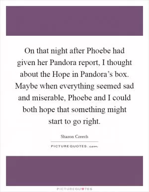 On that night after Phoebe had given her Pandora report, I thought about the Hope in Pandora’s box. Maybe when everything seemed sad and miserable, Phoebe and I could both hope that something might start to go right Picture Quote #1