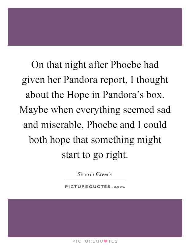 On that night after Phoebe had given her Pandora report, I thought about the Hope in Pandora's box. Maybe when everything seemed sad and miserable, Phoebe and I could both hope that something might start to go right Picture Quote #1